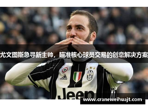 尤文图斯急寻新主帅，瞄准核心球员交易的创意解决方案